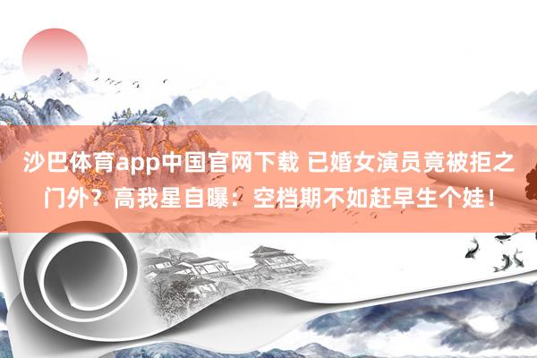 沙巴体育app中国官网下载 已婚女演员竟被拒之门外?高我星自曝:空档期不如赶早生个娃!