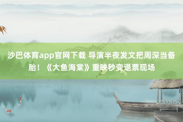 沙巴体育app官网下载 导演半夜发文把周深当备胎！《大鱼海棠》重映秒变退票现场