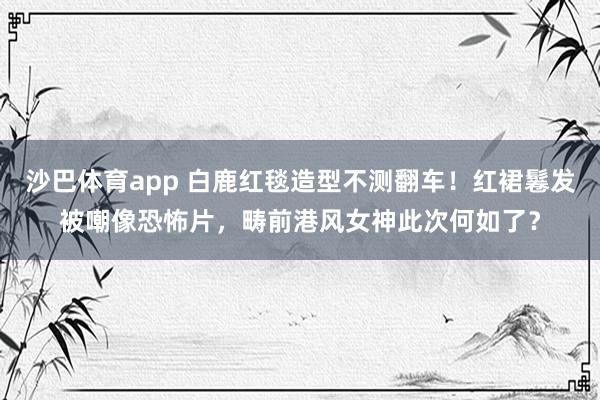 沙巴体育app 白鹿红毯造型不测翻车！红裙鬈发被嘲像恐怖片，畴前港风女神此次何如了？