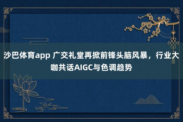沙巴体育app 广交礼堂再掀前锋头脑风暴,行业大咖共话AIGC与色调趋势