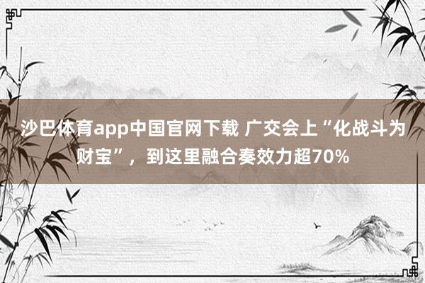 沙巴体育app中国官网下载 广交会上“化战斗为财宝”,到这里融合奏效力超70%