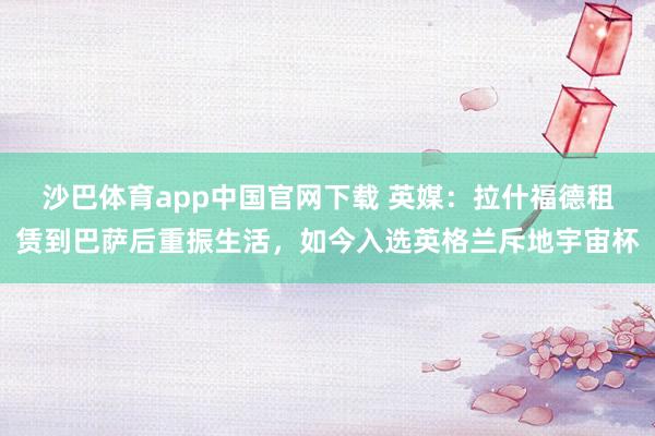 沙巴体育app中国官网下载 英媒：拉什福德租赁到巴萨后重振生活，如今入选英格兰斥地宇宙杯