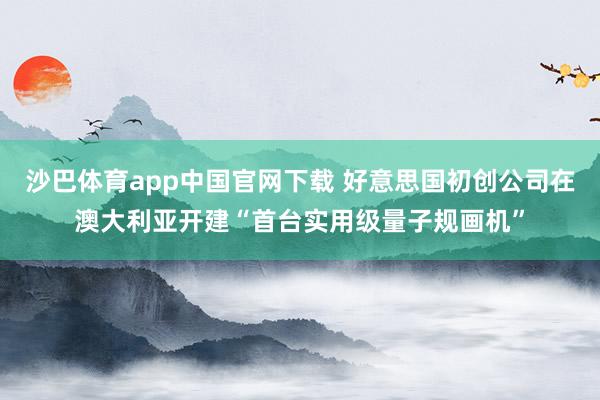 沙巴体育app中国官网下载 好意思国初创公司在澳大利亚开建“首台实用级量子规画机”