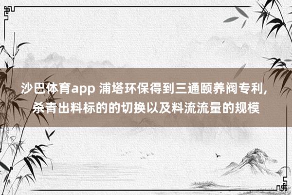 沙巴体育app 浦塔环保得到三通颐养阀专利， 杀青出料标的的切换以及料流流量的规模