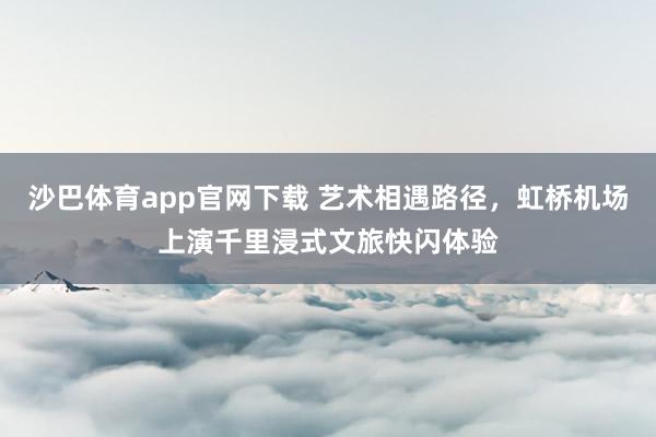 沙巴体育app官网下载 艺术相遇路径，虹桥机场上演千里浸式文旅快闪体验