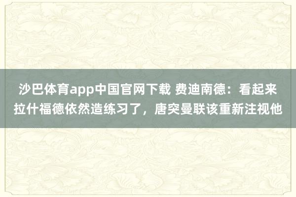 沙巴体育app中国官网下载 费迪南德:看起来拉什福德依然造练习了,唐突曼联该重新注视他
