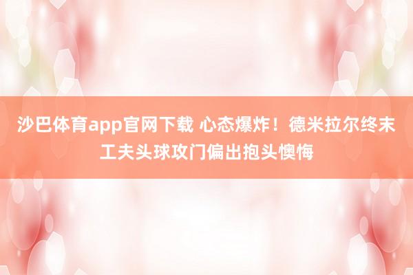 沙巴体育app官网下载 心态爆炸！德米拉尔终末工夫头球攻门偏出抱头懊悔